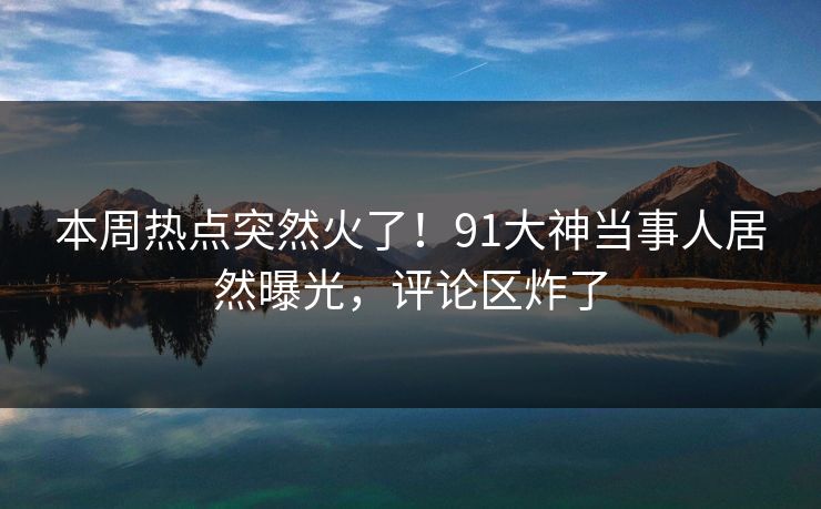 本周热点突然火了！91大神当事人居然曝光，评论区炸了