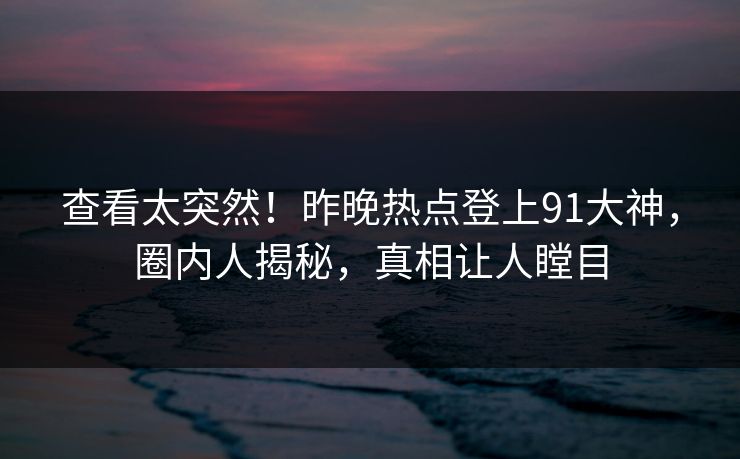 查看太突然！昨晚热点登上91大神，圈内人揭秘，真相让人瞠目