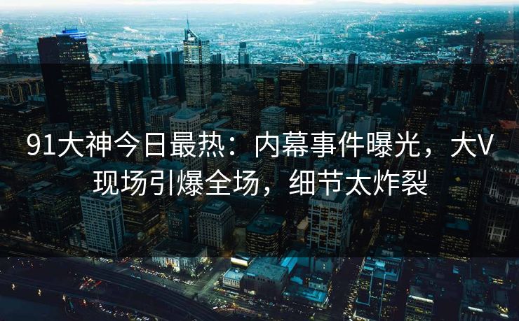 91大神今日最热：内幕事件曝光，大V现场引爆全场，细节太炸裂