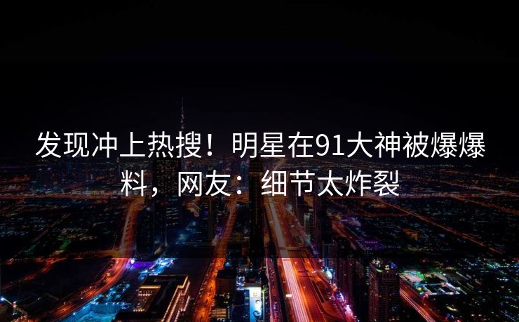 发现冲上热搜！明星在91大神被爆爆料，网友：细节太炸裂