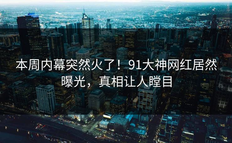 本周内幕突然火了！91大神网红居然曝光，真相让人瞠目