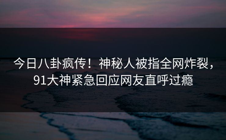 今日八卦疯传！神秘人被指全网炸裂，91大神紧急回应网友直呼过瘾