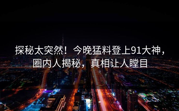 探秘太突然！今晚猛料登上91大神，圈内人揭秘，真相让人瞠目