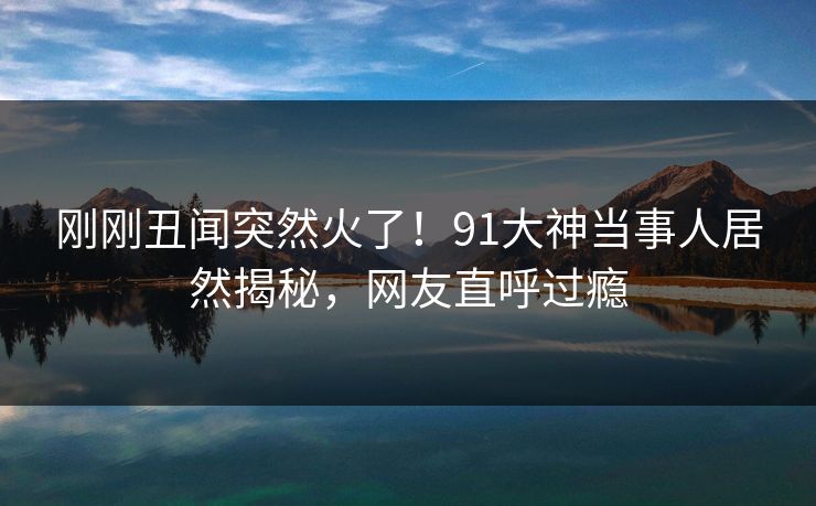 刚刚丑闻突然火了！91大神当事人居然揭秘，网友直呼过瘾