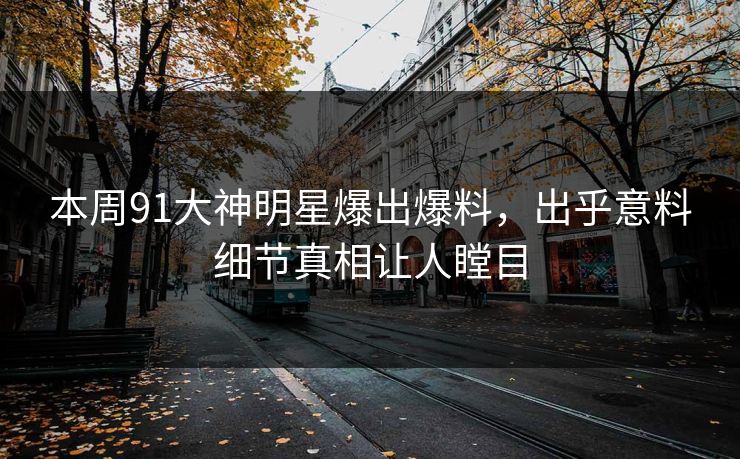 本周91大神明星爆出爆料，出乎意料细节真相让人瞠目