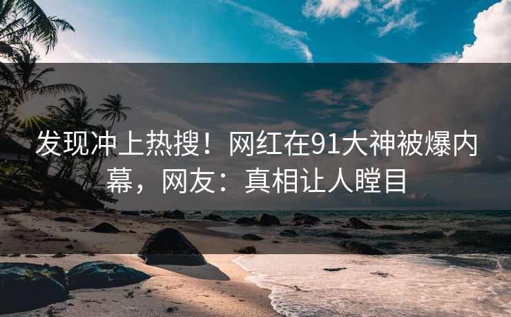 发现冲上热搜！网红在91大神被爆内幕，网友：真相让人瞠目