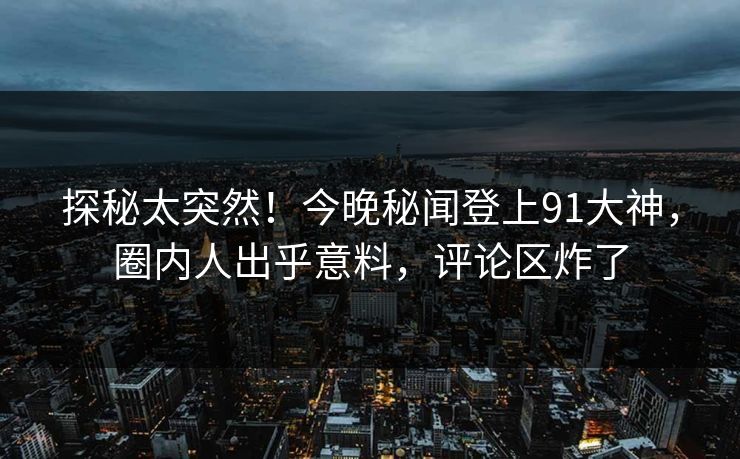 探秘太突然！今晚秘闻登上91大神，圈内人出乎意料，评论区炸了