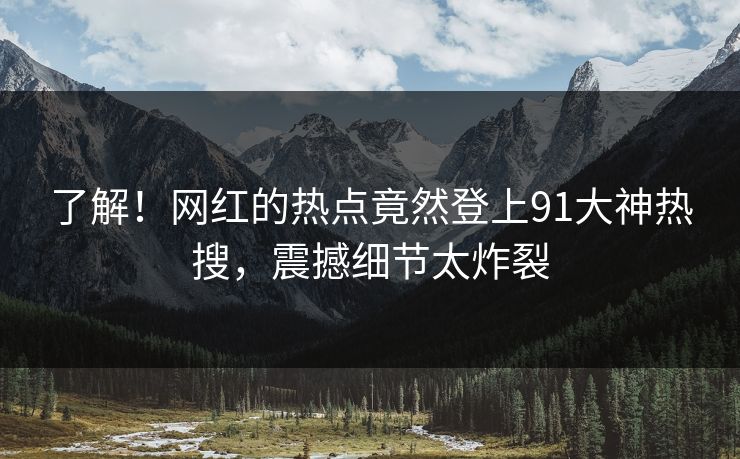 了解！网红的热点竟然登上91大神热搜，震撼细节太炸裂