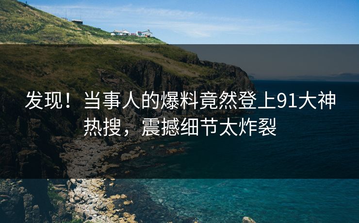 发现！当事人的爆料竟然登上91大神热搜，震撼细节太炸裂