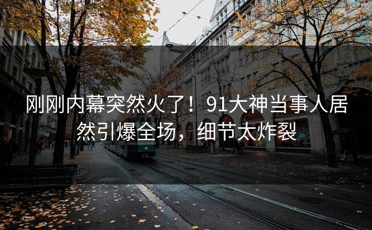 刚刚内幕突然火了！91大神当事人居然引爆全场，细节太炸裂