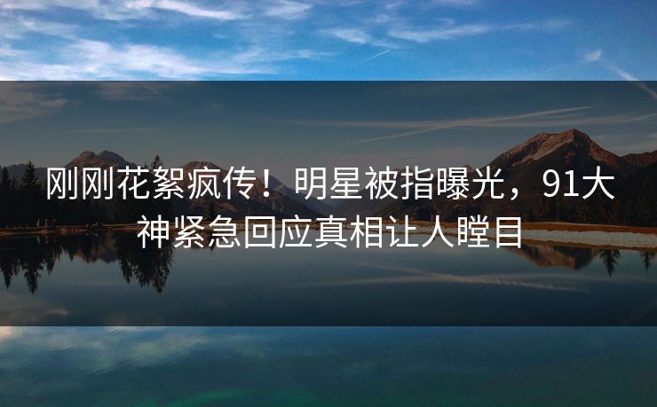 刚刚花絮疯传！明星被指曝光，91大神紧急回应真相让人瞠目