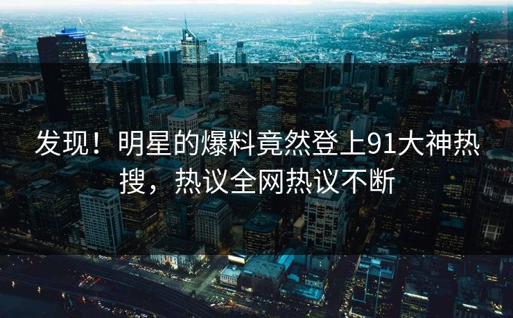 发现！明星的爆料竟然登上91大神热搜，热议全网热议不断