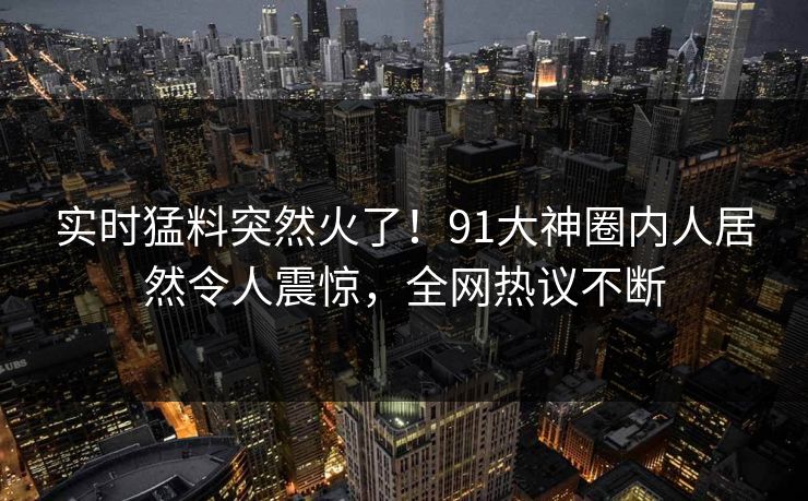 实时猛料突然火了！91大神圈内人居然令人震惊，全网热议不断
