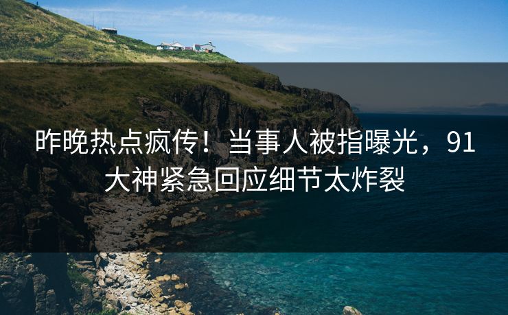 昨晚热点疯传！当事人被指曝光，91大神紧急回应细节太炸裂