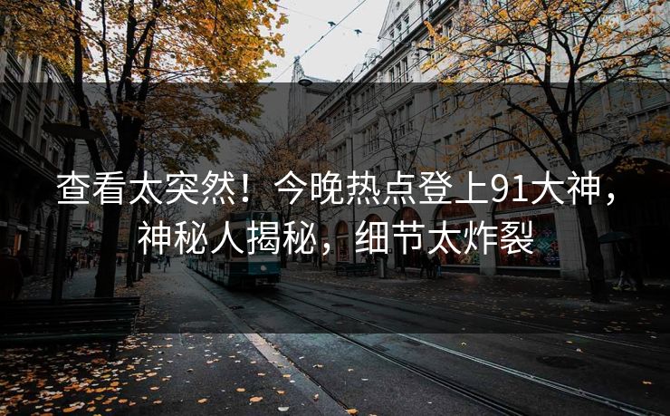 查看太突然！今晚热点登上91大神，神秘人揭秘，细节太炸裂