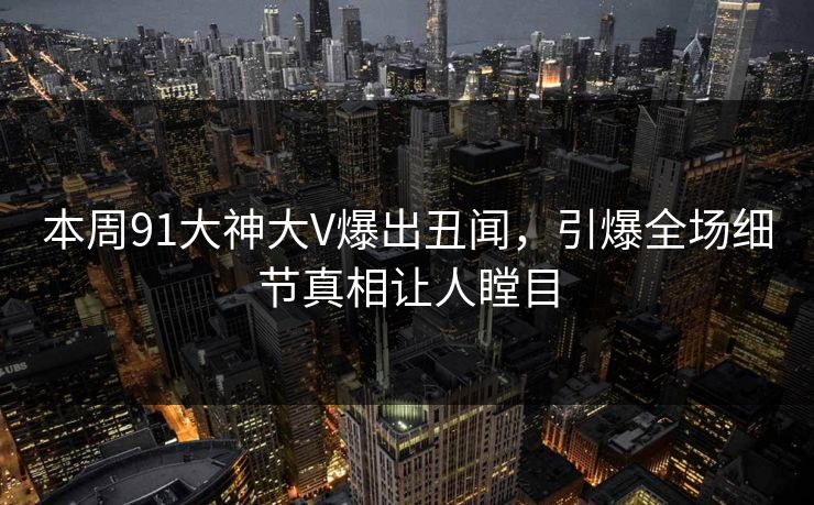 本周91大神大V爆出丑闻，引爆全场细节真相让人瞠目