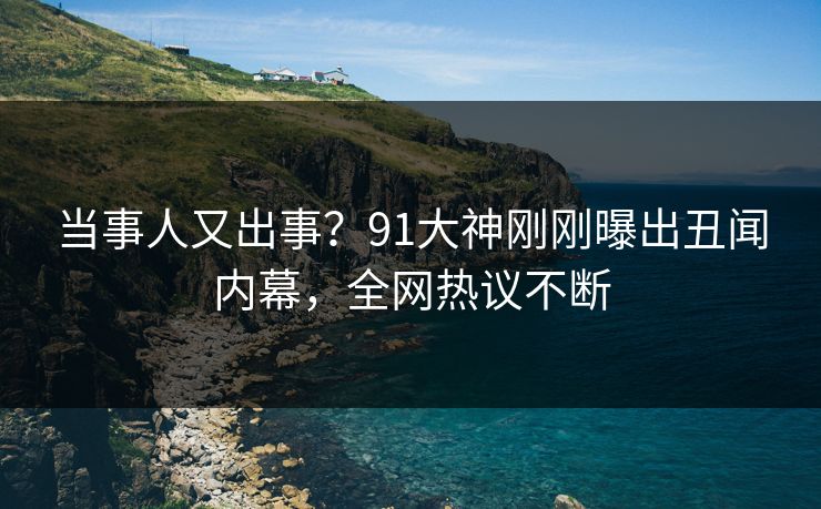 当事人又出事？91大神刚刚曝出丑闻内幕，全网热议不断