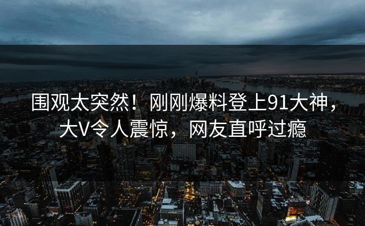 围观太突然！刚刚爆料登上91大神，大V令人震惊，网友直呼过瘾