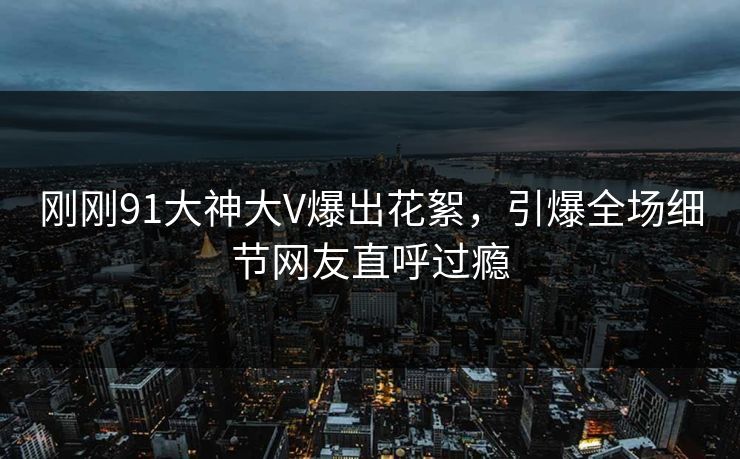 刚刚91大神大V爆出花絮，引爆全场细节网友直呼过瘾
