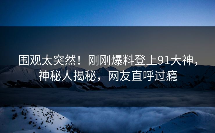 围观太突然！刚刚爆料登上91大神，神秘人揭秘，网友直呼过瘾