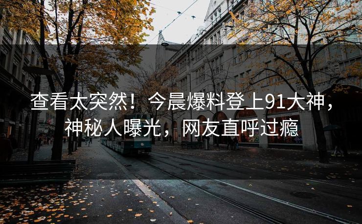 查看太突然！今晨爆料登上91大神，神秘人曝光，网友直呼过瘾