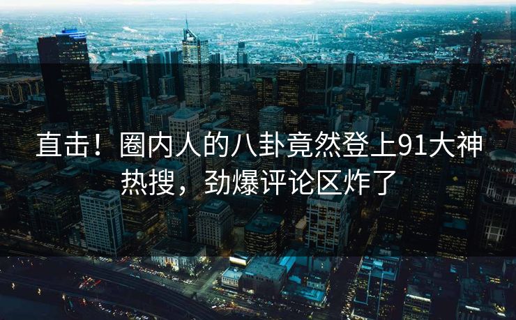 直击！圈内人的八卦竟然登上91大神热搜，劲爆评论区炸了