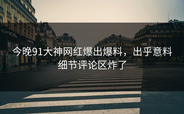 今晚91大神网红爆出爆料，出乎意料细节评论区炸了