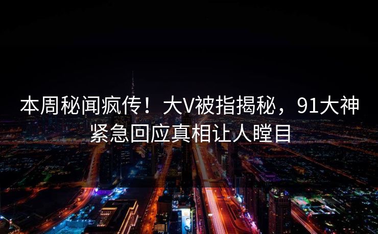 本周秘闻疯传！大V被指揭秘，91大神紧急回应真相让人瞠目