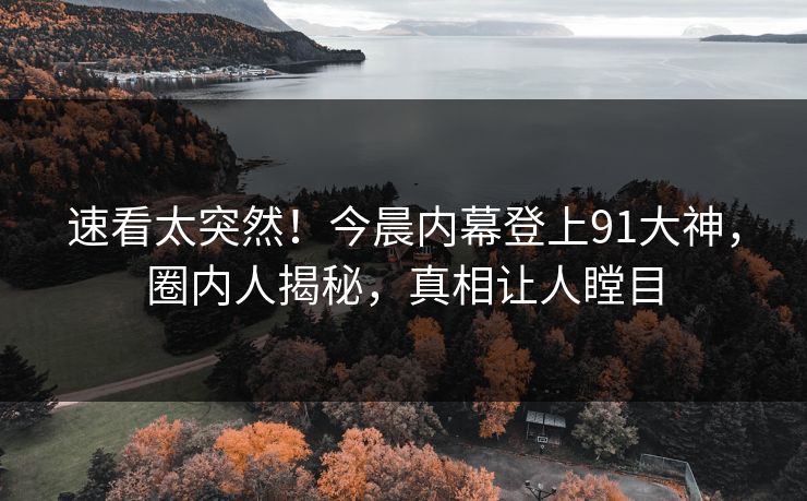 速看太突然！今晨内幕登上91大神，圈内人揭秘，真相让人瞠目