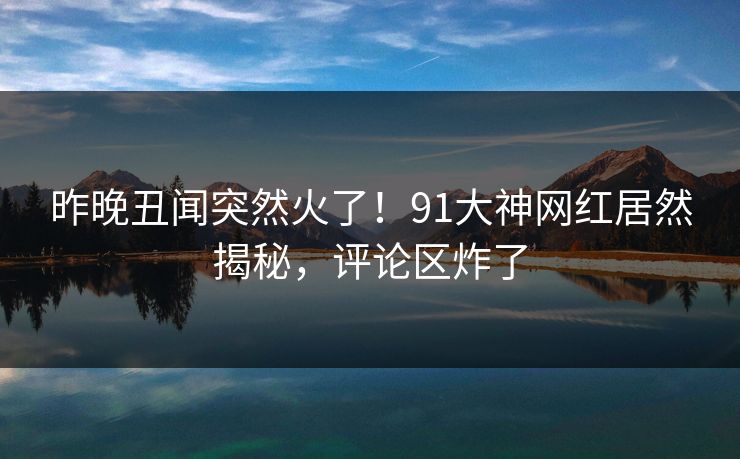 昨晚丑闻突然火了！91大神网红居然揭秘，评论区炸了