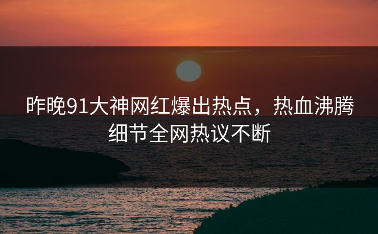 昨晚91大神网红爆出热点，热血沸腾细节全网热议不断