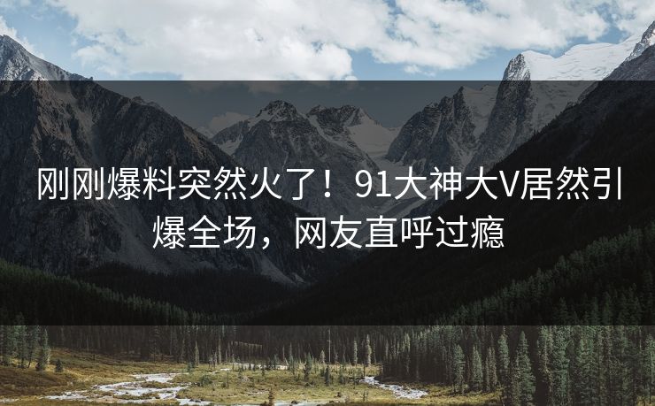 刚刚爆料突然火了！91大神大V居然引爆全场，网友直呼过瘾