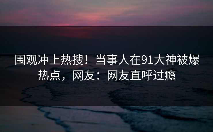 围观冲上热搜！当事人在91大神被爆热点，网友：网友直呼过瘾
