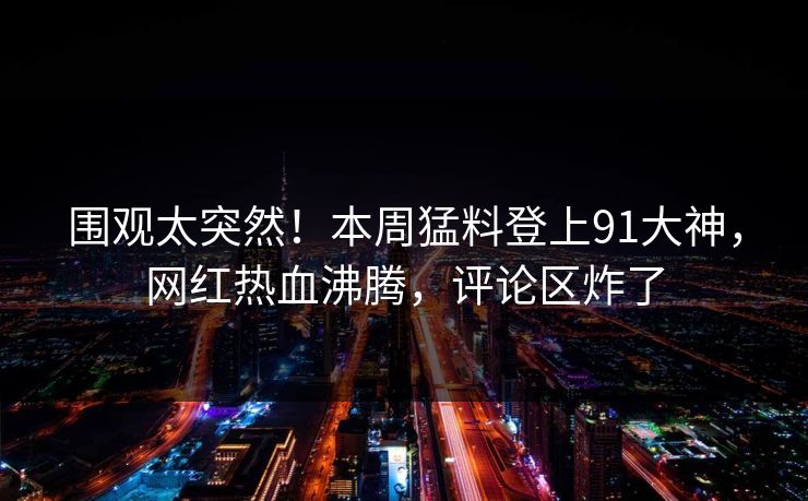 围观太突然！本周猛料登上91大神，网红热血沸腾，评论区炸了