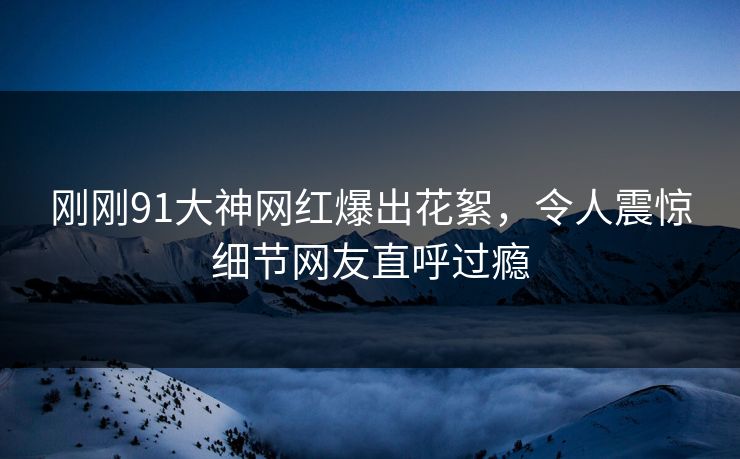 刚刚91大神网红爆出花絮，令人震惊细节网友直呼过瘾