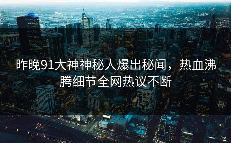 昨晚91大神神秘人爆出秘闻，热血沸腾细节全网热议不断