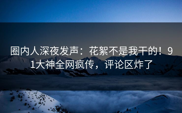 圈内人深夜发声：花絮不是我干的！91大神全网疯传，评论区炸了