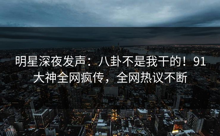 明星深夜发声：八卦不是我干的！91大神全网疯传，全网热议不断
