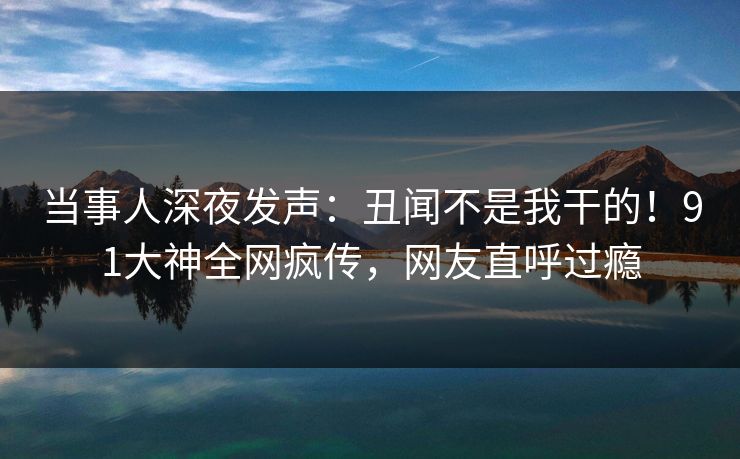 当事人深夜发声：丑闻不是我干的！91大神全网疯传，网友直呼过瘾