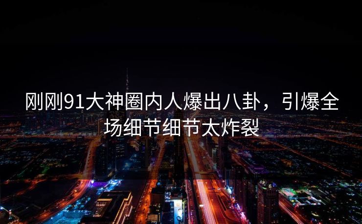 刚刚91大神圈内人爆出八卦，引爆全场细节细节太炸裂