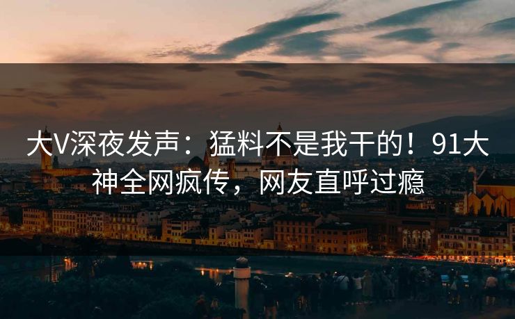 大V深夜发声：猛料不是我干的！91大神全网疯传，网友直呼过瘾