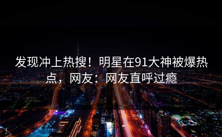 发现冲上热搜！明星在91大神被爆热点，网友：网友直呼过瘾