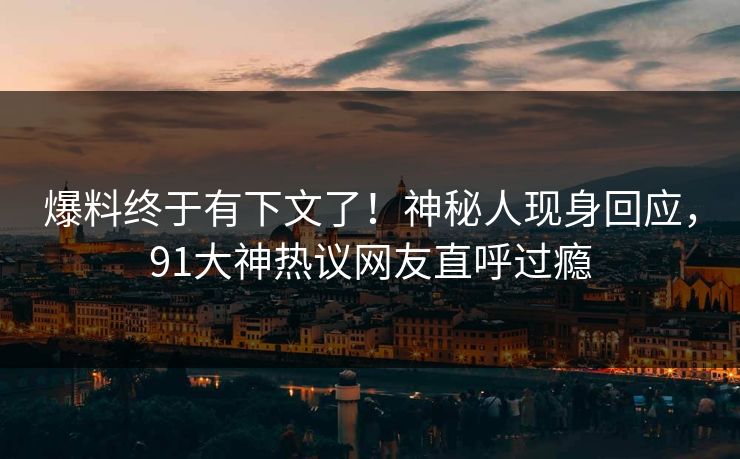 爆料终于有下文了！神秘人现身回应，91大神热议网友直呼过瘾