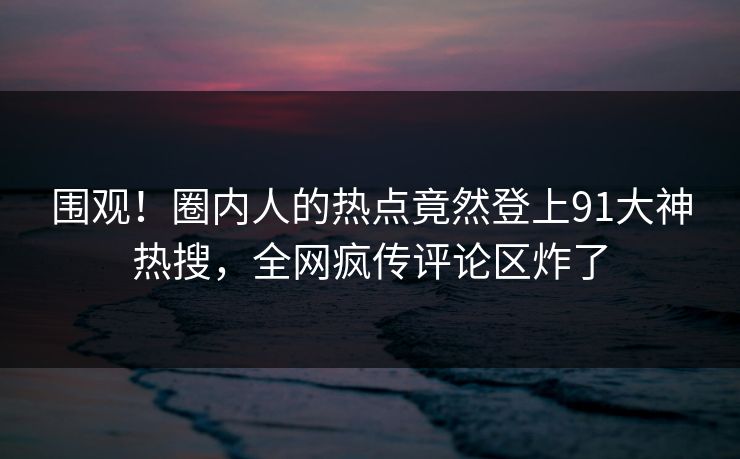围观！圈内人的热点竟然登上91大神热搜，全网疯传评论区炸了