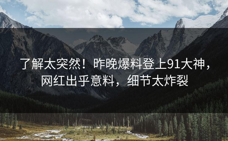 了解太突然！昨晚爆料登上91大神，网红出乎意料，细节太炸裂