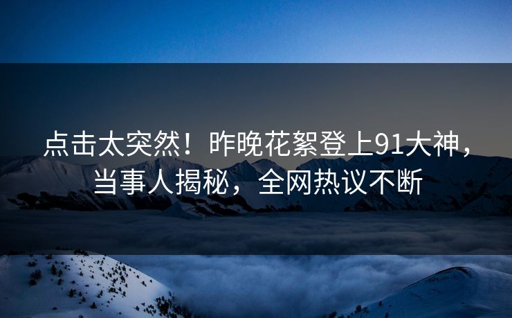 点击太突然！昨晚花絮登上91大神，当事人揭秘，全网热议不断