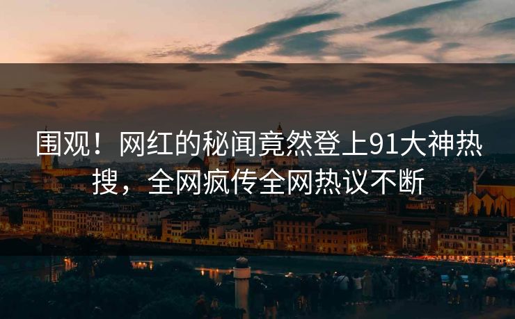 围观！网红的秘闻竟然登上91大神热搜，全网疯传全网热议不断