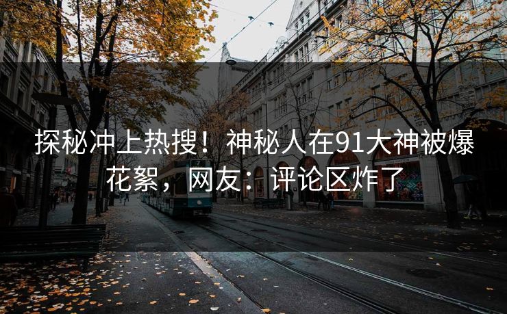 探秘冲上热搜！神秘人在91大神被爆花絮，网友：评论区炸了