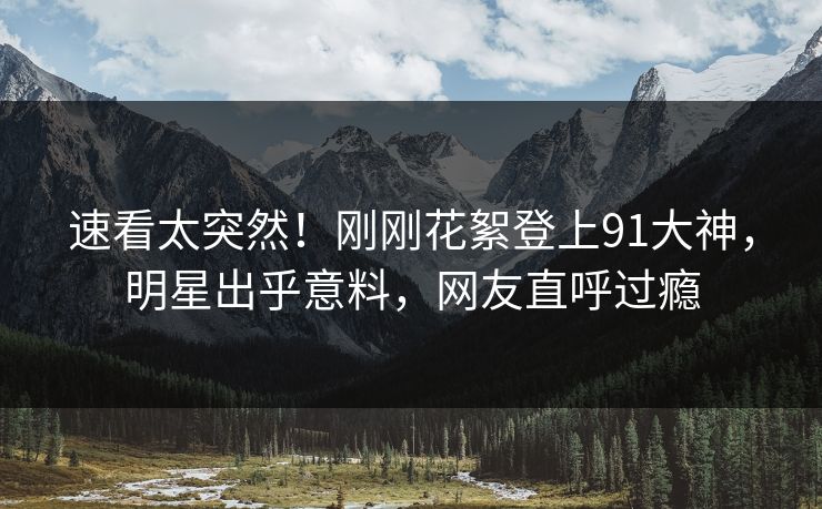 速看太突然！刚刚花絮登上91大神，明星出乎意料，网友直呼过瘾