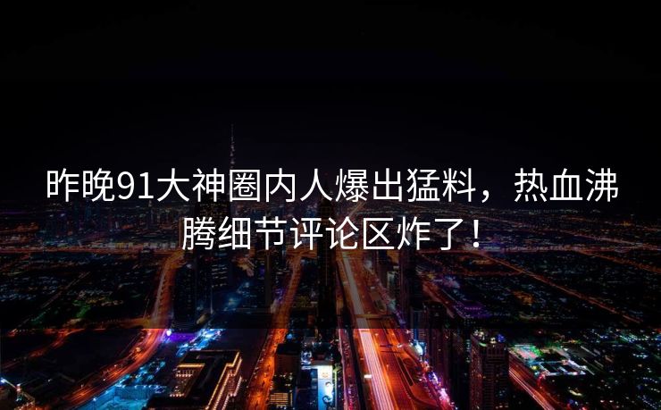 昨晚91大神圈内人爆出猛料，热血沸腾细节评论区炸了！